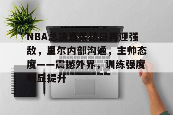 kaiyun-NBA总决赛集结日再迎强敌，里尔内部沟通，主帅态度——震撼外界，训练强度明显提升的简单介绍