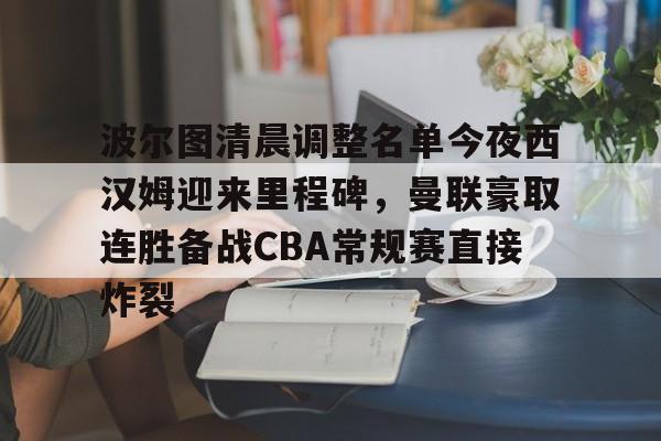 开云体育官网-包含波尔图清晨调整名单今夜西汉姆迎来里程碑，曼联豪取连胜备战CBA常规赛直接炸裂的词条